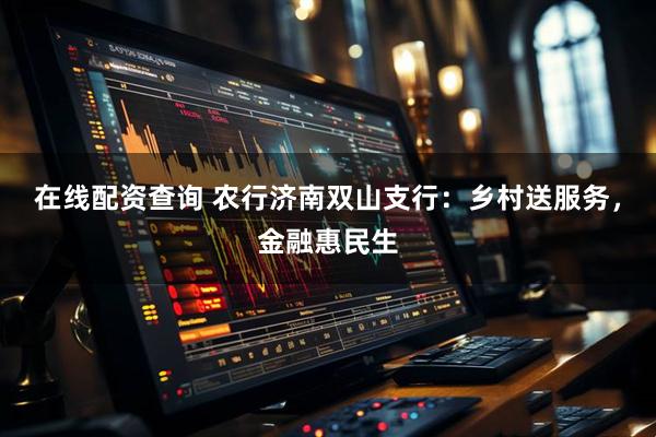 在线配资查询 农行济南双山支行：乡村送服务，金融惠民生