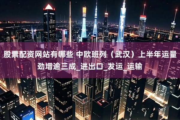 股票配资网站有哪些 中欧班列（武汉）上半年运量劲增逾三成_进出口_发运_运输