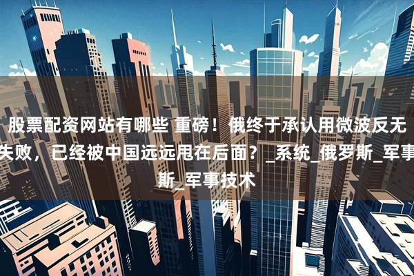 股票配资网站有哪些 重磅！俄终于承认用微波反无人机失败，已经被中国远远甩在后面？_系统_俄罗斯_军事技术