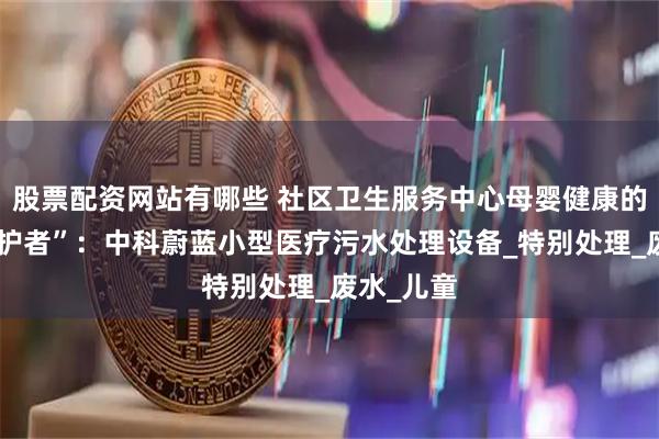 股票配资网站有哪些 社区卫生服务中心母婴健康的“隐形守护者”：中科蔚蓝小型医疗污水处理设备_特别处理_废水_儿童