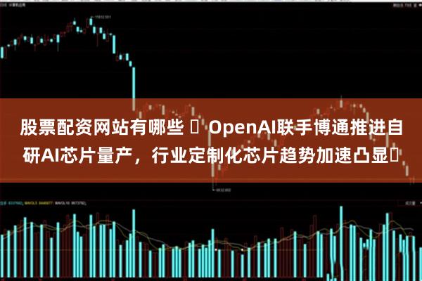 股票配资网站有哪些 ​OpenAI联手博通推进自研AI芯片量产，行业定制化芯片趋势加速凸显​