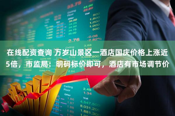 在线配资查询 万岁山景区一酒店国庆价格上涨近5倍，市监局：明码标价即可，酒店有市场调节价