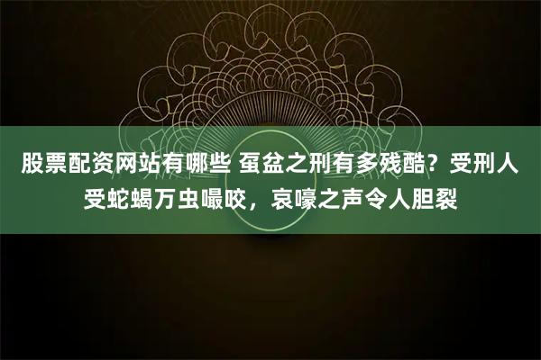 股票配资网站有哪些 虿盆之刑有多残酷？受刑人受蛇蝎万虫嘬咬，哀嚎之声令人胆裂