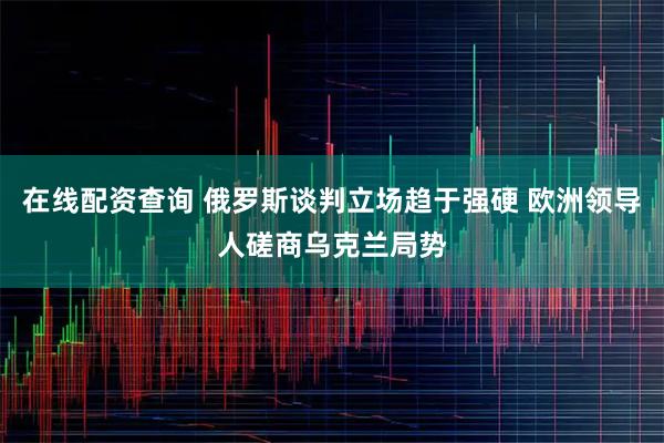 在线配资查询 俄罗斯谈判立场趋于强硬 欧洲领导人磋商乌克兰局势