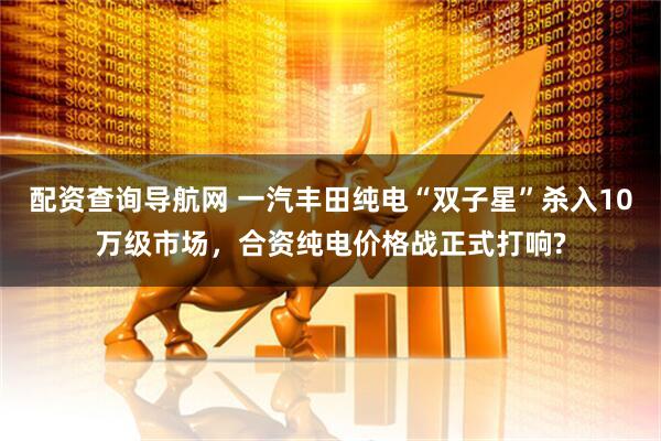 配资查询导航网 一汽丰田纯电“双子星”杀入10万级市场，合资纯电价格战正式打响?