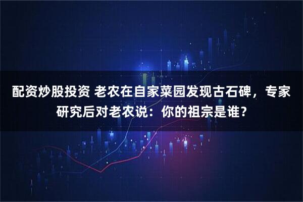 配资炒股投资 老农在自家菜园发现古石碑，专家研究后对老农说：你的祖宗是谁？