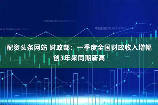 配资头条网站 财政部：一季度全国财政收入增幅创3年来同期新高