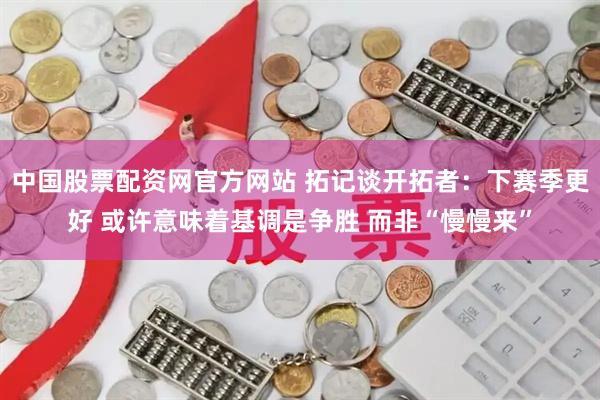 中国股票配资网官方网站 拓记谈开拓者：下赛季更好 或许意味着基调是争胜 而非“慢慢来”