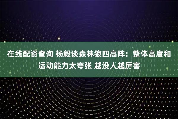 在线配资查询 杨毅谈森林狼四高阵：整体高度和运动能力太夸张 越没人越厉害