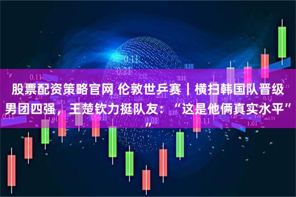 股票配资策略官网 伦敦世乒赛｜横扫韩国队晋级男团四强，王楚钦力挺队友：“这是他俩真实水平”