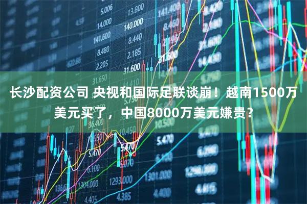 长沙配资公司 央视和国际足联谈崩！越南1500万美元买了，中国8000万美元嫌贵？