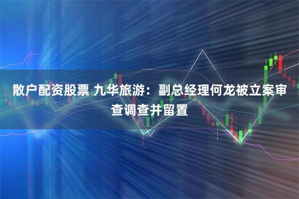 散户配资股票 九华旅游：副总经理何龙被立案审查调查并留置