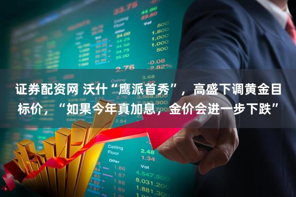 证券配资网 沃什“鹰派首秀”，高盛下调黄金目标价，“如果今年真加息，金价会进一步下跌”